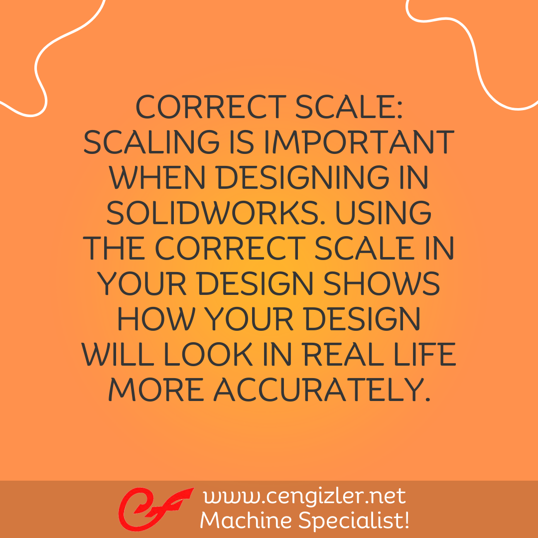2 Correct Scale. Scaling is important when designing in Solidworks. Using the correct scale in your design shows how your design will look in real life more accurately.